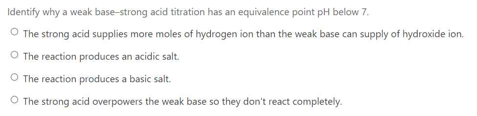 Identify why a weak base-strong acid titration has an equivalence point pH below 7.
O The strong acid supplies more moles of hydrogen ion than the weak base can supply of hydroxide ion.
O The reaction produces an acidic salt.
O The reaction produces a basic salt.
O The strong acid overpowers the weak base so they don't react completely.
