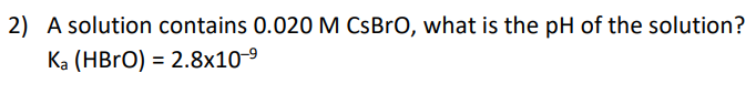 2) A solution contains 0.020M CsBrO, what is the pH of the solution?
Ka (HBrO) = 2.8x10-9
