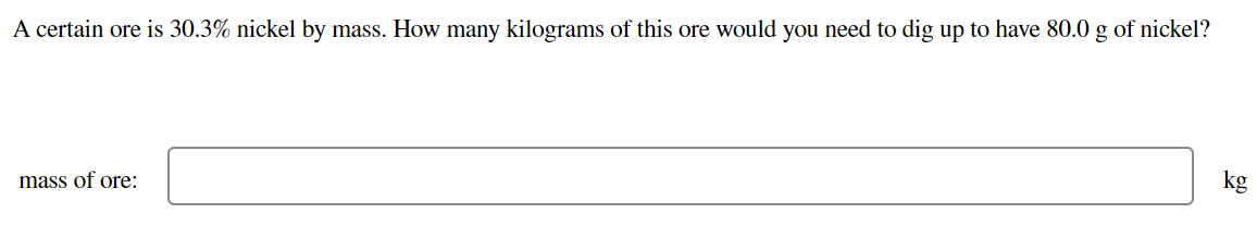 A certain ore is 30.3% nickel by mass. How many kilograms of this ore would you need to dig up to have 80.0 g of nickel?
kg
mass of ore:
