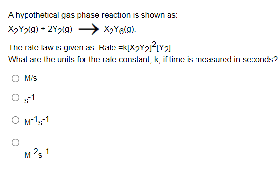 A hypothetical gas phase reaction is shown as:
X2Y2(g) + 2Y2(g) → X2Y6(g).
The rate law is given as: Rate =k[X2Y21?[Y2].
What are the units for the rate constant, k, if time is measured in seconds?
M/s
s-1
O M-1s-1
M2s-1
