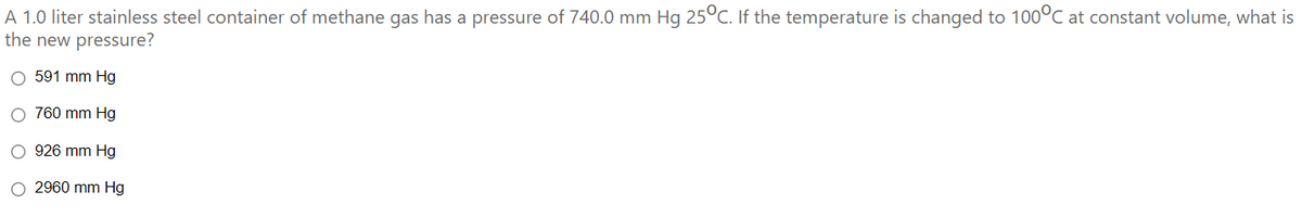 A 1.0 liter stainless steel container of methane gas has a pressure of 740.0 mm Hg 25°C. If the temperature is changed to 100°C at constant volume, what is
the new pressure?
O 591 mm Hg
O 760 mm Hg
926 mm Hg
O 2960 mm Hg

