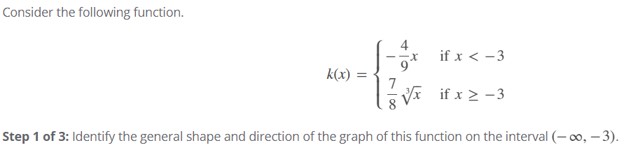 Consider the following function.
4
if x < -3
k(x)
V* if x > -3
8.
Step 1 of 3: Identify the general shape and direction of the graph of this function on the interval (– 0o, – 3).
