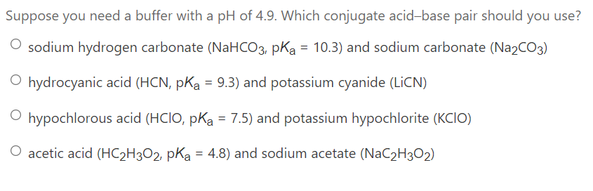 Suppose you need a buffer with a pH of 4.9. Which conjugate acid-base pair should you use?
O sodium hydrogen carbonate (NaHCO3, pKa = 10.3) and sodium carbonate (Na2CO3)
O hydrocyanic acid (HCN, pKa = 9.3) and potassium cyanide (LİCN)
%3D
O hypochlorous acid (HCIO, pKa = 7.5) and potassium hypochlorite (KCIO)
O acetic acid (HC2H3O2, pKa = 4.8) and sodium acetate (NaC2H3O2)
