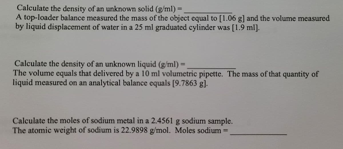 Calculate the density of an unknown solid (g/ml) =
A top-loader balance measured the mass of the object equal to [1.06 g] and the volume measured
by liquid displacement of water in a 25 ml graduated cylinder was [1.9 ml].
%3D
Calculate the density of an unknown liquid (g/ml) =
The volume equals that delivered by a 10 ml volumetric pipette. The mass of that quantity of
liquid measured on an analytical balance equals [9.7863 g].
%3D
Calculate the moles of sodium metal in a 2.4561 g sodium sample.
The atomic weight of sodium is 22.9898 g/mol. Moles sodium =
%3D
