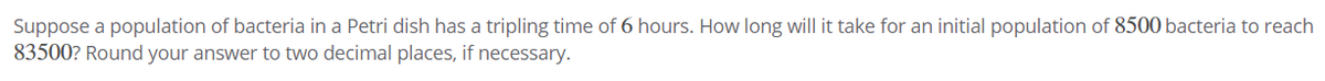 Suppose a population of bacteria in a Petri dish has a tripling time of 6 hours. How long will it take for an initial population of 8500 bacteria to reach
83500? Round your answer to two decimal places, if necessary.
