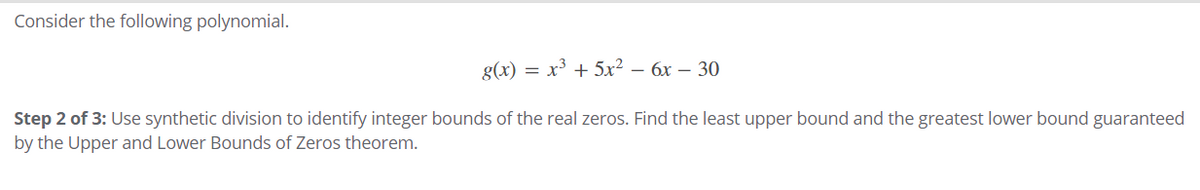 Consider the following polynomial.
g(x) = x³ + 5x² – 6x – 30
Step 2 of 3: Use synthetic division to identify integer bounds of the real zeros. Find the least upper bound and the greatest lower bound guaranteed
by the Upper and Lower Bounds of Zeros theorem.
