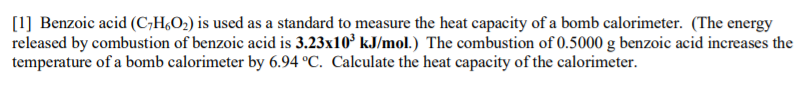 [1] Benzoic acid (C;H,O2) is used as a standard to measure the heat capacity of a bomb calorimeter. (The energy
released by combustion of benzoic acid is 3.23x10° kJ/mol.) The combustion of 0.5000 g benzoic acid increases the
temperature of a bomb calorimeter by 6.94 °C. Calculate the heat capacity of the calorimeter.
