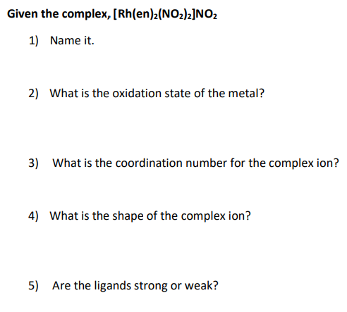 Given the complex, [Rh(en)2(NO2)2]NO2
1) Name it.
2) What is the oxidation state of the metal?
3) What is the coordination number for the complex ion?
4) What is the shape of the complex ion?
5) Are the ligands strong or weak?
