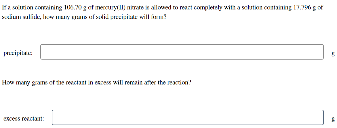 If a solution containing 106.70 g of mercury(II) nitrate is allowed to react completely with a solution containing 17.796 g of
sodium sulfide, how many grams of solid precipitate will form?
precipitate:
g
How many grams of the reactant in excess will remain after the reaction?
excess reactant:
