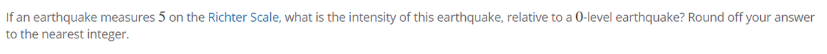 If an earthquake measures 5 on the Richter Scale, what is the intensity of this earthquake, relative to a 0-level earthquake? Round off your answer
to the nearest integer.

