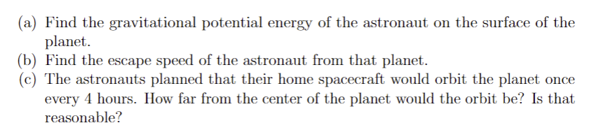 (a) Find the gravitational potential energy of the astronaut on the surface of the
planet.
(b) Find the escape speed of the astronaut from that planet.
(c) The astronauts planned that their home spacecraft would orbit the planet once
every 4 hours. How far from the center of the planet would the orbit be? Is that
reasonable?