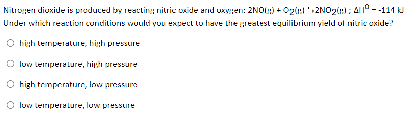 Nitrogen dioxide is produced by reacting nitric oxide and oxygen: 2NO(g) + 02(g) $2NO2(g) ; AH° = -114 kJ
Under which reaction conditions would you expect to have the greatest equilibrium yield of nitric oxide?
O high temperature, high pressure
O low temperature, high pressure
O high temperature, low pressure
O low temperature, low pressure
