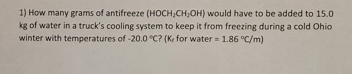 1) How many grams of antifreeze (HOCH2CH2OH) would have to be added to 15.0
kg of water in a truck's cooling system to keep it from freezing during a cold Ohio
winter with temperatures of -20.0 °C? (Kf for water 1.86 °C/m)
