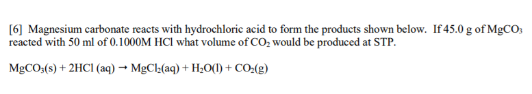 [6] Magnesium carbonate reacts with hydrochloric acid to form the products shown below. If 45.0 g of MgCO;
reacted with 50 ml of 0.1000M HCl what volume of CO2 would be produced at STP.
MgCO3(s) + 2HCI (aq) → MgCl2(aq) + H2O(1) + CO2(g)
