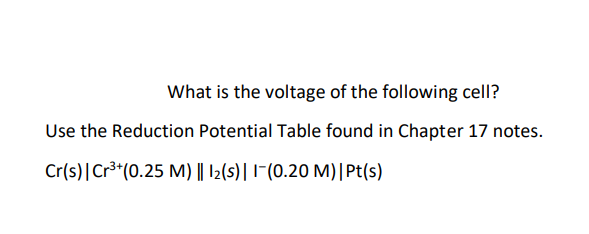 What is the voltage of the following cell?
Use the Reduction Potential Table found in Chapter 17 notes.
Cr(s)|Cr³*(0.25 M) || |2(s)|1-(0.20 M)|Pt(s)
