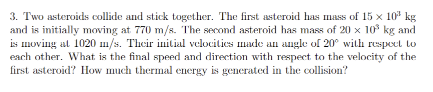 3. Two asteroids collide and stick together. The first asteroid has mass of 15 × 10³ kg
and is initially moving at 770 m/s. The second asteroid has mass of 20 × 10³ kg and
is moving at 1020 m/s. Their initial velocities made an angle of 20° with respect to
each other. What is the final speed and direction with respect to the velocity of the
first asteroid? How much thermal energy is generated in the collision?