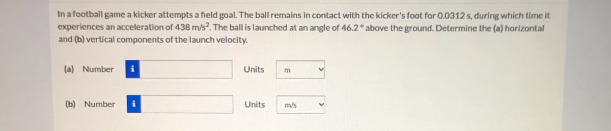 In a football game a kicker attempts a field goal. The ball remains in contact with the kicker's foot for 0.0312 s, during which time it
experiences an acceleration of 438 m/s?. The ball is launched at an angle of 46.2 above the ground. Determine the (a) horizontal
and (b) vertical components of the launch velocity.
(a) Number
i
Units
m
(b) Number
i
Units
m/s

