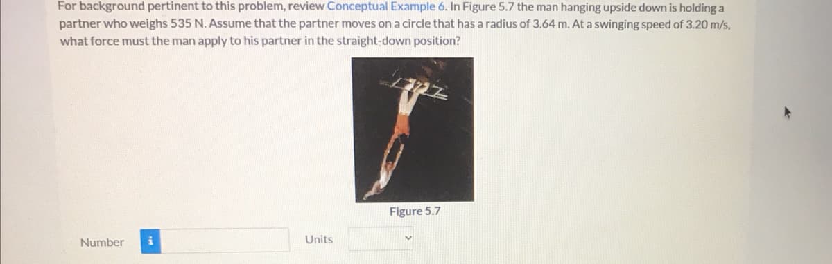 For background pertinent to this problem, review Conceptual Example 6. In Figure 5.7 the man hanging upside down is holding a
partner who weighs 535 N. Assume that the partner moves on a circle that has a radius of 3.64 m. At a swinging speed of 3.20 m/s,
what force must the man apply to his partner in the straight-down position?
Figure 5.7
Number
Units
