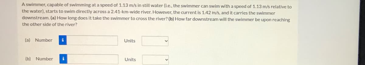 A swimmer, capable of swimming at a speed of 1.13 m/s in still water (i.e., the swimmer can swim with a speed of 1.13 m/s relative to
the water), starts to swim directly across a 2.41-km-wide river. However, the current is 1.42 m/s, and it carries the swimmer
downstream. (a) How long does it take the swimmer to cross the river? (b) How far downstream will the swimmer be upon reaching
the other side of the river?
(a) Number
i
Units
(b) Number
Units
