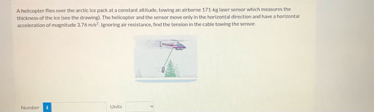 A helicopter flies over the arctic ice pack at a constant altitude, towing an airborne 171-kg laser sensor which measures the
thickness of the ice (see the drawing). The helicopter and the sensor move only in the horizontal direction and have a horizontal
acceleration of magnitude 3.76 m/s2. Ignoring air resistance, find the tension in the cable towing the sensor.
Number
Units
