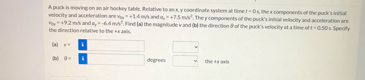 A puck is moving on an air hockey table. Relative to an x, y coordinate system at time t= 0s, the x components of the puck's initial
velocity and acceleration are Vox = +1.4 m/s and a, = +7.5 m/s2. The y components of the puck's initial velocity and acceleration are
Voy =+9.2 m/s and a, = -6.4 m/s?. Find (a) the magnitude v and (b) the direction 8 of the puck's velocity at a time of t= 0.50 s. Specify
the direction relative to the +x axis.
(a) v=
i
(b) 0 =
degrees
the +x axis
