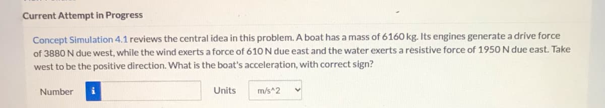 Current Attempt in Progress
Concept Simulation 4.1 reviews the central idea in this problem. A boat has a mass of 6160 kg. Its engines generate a drive force
of 3880 N due west, while the wind exerts a force of 610 N due east and the water exerts a résistive force of 1950 N due east. Take
west to be the positive direction. What is the boat's acceleration, with correct sign?
Number
Units
m/s^2
