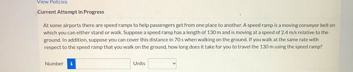 View Policies
Current Attempt in Progress
help passengers get from one place to another. A speed ramp is a moving conveyor belt on
At some airports there are speed ramps
which you can either stand or walk. Suppose a speed ramp has a length of 130 m and is moving at a speed of 2.4 m/s relative to the
ground. In addition, suppose you can cover this distance in 70 s when walking on the ground. If you walk at the same rate with
respect to the speed ramp that you walk on the ground, how long does it take for you to travel the 130 m using the speed ramp?
Number
Units
