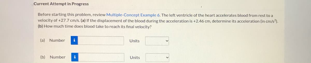 Current Attempt in Progress
Before starting this problem, review Multiple-Concept Example 6. The left ventricle of the heart accelerates blood from rest to a
velocity of +27.7 cm/s. (a) If the displacement of the blood during the acceleration is +2.46 cm, determine its acceleration (in cm/s?).
(b) How much time does blood take to reach its final velocity?
(a) Number
Units
(b) Number
i
Units
