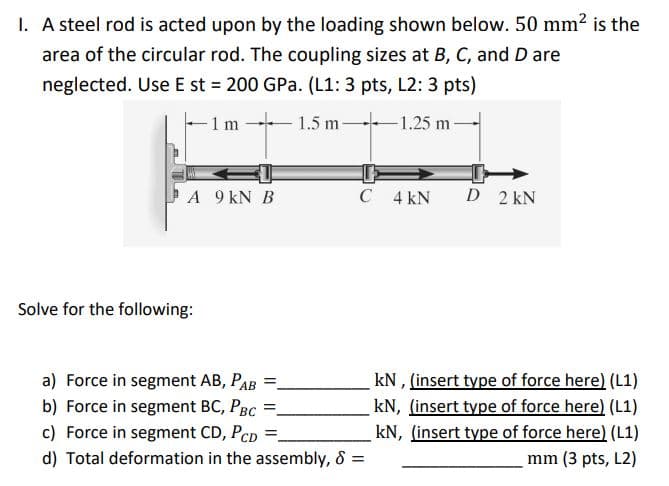 1. A steel rod is acted upon by the loading shown below. 50 mm2 is the
area of the circular rod. The coupling sizes at B, C, and D are
neglected. Use E st 200 GPa. (L1: 3 pts, L2: 3 pts)
1 m
1.5 m 1.25 m-
A 9 kN B
C 4 kN
D 2 kN
Solve for the following:
a) Force in segment AB, PAB
b) Force in segment BC, PBC
c) Force in segment CD, PCD
kN , (insert type of force here) (L1)
kN, (insert type of force here) (L1)
kN, (insert type of force here) (L1)
mm (3 pts, L2)
d) Total deformation in the assembly, & =
