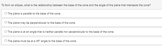To form an ellipse, what is the relationship between the base of the cone and the angle of the plane that intersects the cone?
O The plane is parallel to the base of the cone.
O The plane may be perpendicular to the base of the cone.
O The plane is at an angle that is neither parallel nor perpendicular to the base of the cone.
O The plane must be at a 45° angle to the base of the cone.