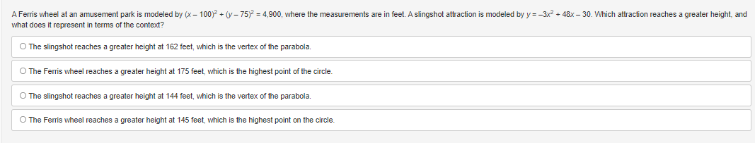 A Ferris wheel at an amusement park is modeled by (x - 100)² + (y-75)² = 4,900, where the measurements are in feet. A slingshot attraction is modeled by y=-3x² + 48x - 30. Which attraction reaches a greater height, and
what does it represent in terms of the context?
O The slingshot reaches a greater height at 162 feet, which is the vertex of the parabola.
O The Ferris wheel reaches a greater height at 175 feet, which is the highest point of the circle.
O The slingshot reaches a greater height at 144 feet, which is the vertex of the parabola.
O The Ferris wheel reaches a greater height at 145 feet, which is the highest point on the circle.