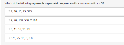 Which of the following represents a geometric sequence with a common ratio r= 5?
O2, 10, 15, 75, 375
O 4, 20, 100, 500, 2,500
O 6, 11, 16, 21, 26
O 375, 75, 15, 3, 0.6