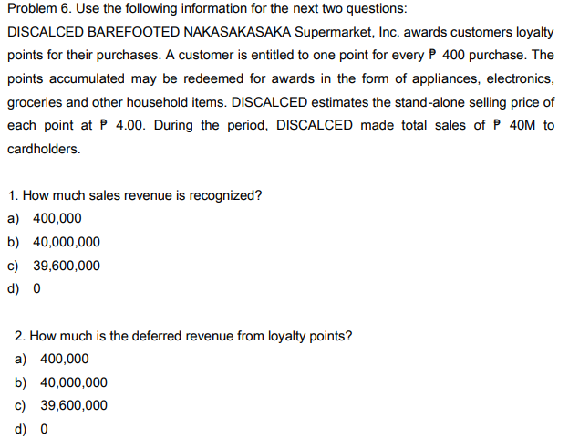 Problem 6. Use the following information for the next two questions:
DISCALCED BAREFOOTED NAKASAKASAKA Supermarket, Inc. awards customers loyalty
points for their purchases. A customer is entitled to one point for every P 400 purchase. The
points accumulated may be redeemed for awards in the form of appliances, electronics,
groceries and other household items. DISCALCED estimates the stand-alone selling price of
each point at P 4.00. During the period, DISCALCED made total sales of P 40M to
cardholders.
1. How much sales revenue is recognized?
a) 400,000
b) 40,000,000
c) 39,600,000
d) 0
2. How much is the deferred revenue from loyalty points?
a) 400,000
b) 40,000,000
c) 39,600,000
d) 0
