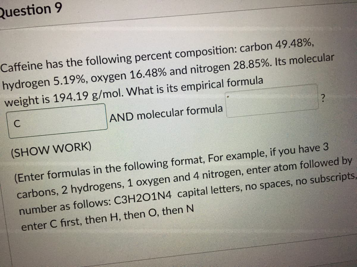 Question 9
Caffeine has the following percent composition: carbon 49.48%,
hydrogen 5.19%, oxygen 16.48% and nitrogen 28.85%. Its molecular
weight is 194.19 g/mol. What is its empirical formula
C
AND molecular formula
(SHOW WORK)
(Enter formulas in the following format, For example, if you have 3
carbons, 2 hydrogens, 1 oxygen and 4 nitrogen, enter atom followed by
number as follows: C3H2O1N4 capital letters, no spaces, no subscripts,
enter C first, then H, then O, then N
