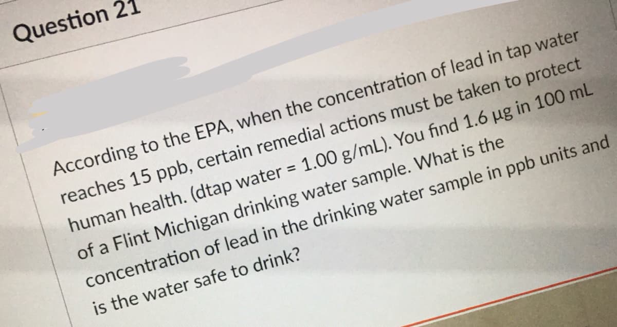 Question 2:
According to the EPA, when the concentration of lead in tap water
reaches 15 ppb, certain remedial actions must be taken to protect
human health. (dtap water = 1.00 g/mL). You find 1.6 ug in 100 mL
%3D
of a Flint Michigan drinking water sample. What is the
concentration of lead in the drinking water sample in ppb units and
is the water safe to drink?
