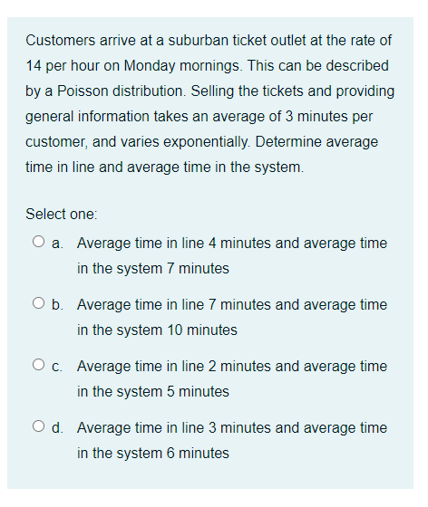 Customers arrive at a suburban ticket outlet at the rate of
14 per hour on Monday mornings. This can be described
by a Poisson distribution. Selling the tickets and providing
general information takes an average of 3 minutes per
customer, and varies exponentially. Determine average
time in line and average time in the system.
Select one:
O a. Average time in line 4 minutes and average time
in the system 7 minutes
O b. Average time in line 7 minutes and average time
in the system 10 minutes
O c. Average time in line 2 minutes and average time
in the system 5 minutes
O d. Average time in line 3 minutes and average time
in the system 6 minutes