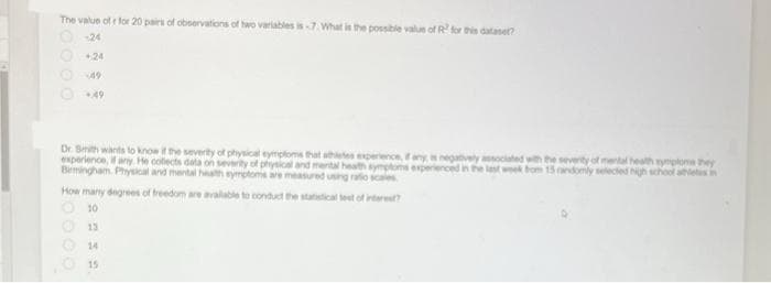 The value ofr for 20 pairs of observations of two variables is-7. What is the possible value of R² for this datase?
-24
+24
+49
Dr. Smith wants to know if the severity of physical symptoms that athletes experience, if any, is negatively associated with the severity of mental health symptoms they
experience, if any. He collects data on severity of physical and mental health symptoms experienced in the last week from 15 randomly selected high school athletes in
Birmingham. Physical and mental health symptoms are measured using ratio scales
How many degrees of freedom are available to conduct the statistical test of interest?
10
13
14
15