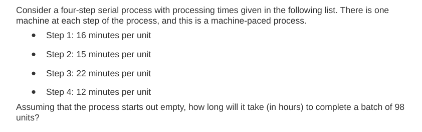 Consider a four-step serial process with processing times given in the following list. There is one
machine at each step of the process, and this is a machine-paced process.
Step 1: 16 minutes per unit
Step 2: 15 minutes per unit
Step 3: 22 minutes per unit
Step 4: 12 minutes per unit
Assuming that the process starts out empty, how long will it take (in hours) to complete a batch of 98
units?