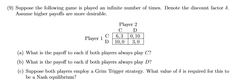 (9) Suppose the following game is played an infinite number of times. Denote the discount factor 8.
Assume higher payoffs are more desirable.
Player 1
C
D
Player 2
C D
6,3 0,10
3,0
10,0
(a) What is the payoff to each if both players always play C?
(b) What is the payoff to each if both players always play D?
(c) Suppose both players employ a Grim Trigger strategy. What value of d is required for this to
be a Nash equilibrium?