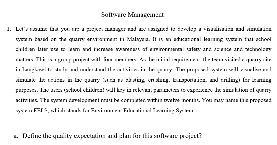 Software Management
1. Let's assume that you are a project manager and are assigned to develop a visualisation and simulation
system based on the quarry environment in Malaysia. It is an educational learning system that school
children later use to learn and increase awareness of environmental safety and science and technology
matters. This is a group project with four members. As the initial requirement, the team visited a quarry site
in Langkawi to study and understand the activities in the quarry. The proposed system will visualise and
simulate the actions in the quarry (such as blasting, crushing, transportation, and drilling) for learning
purposes. The users (school children) will key in relevant parameters to experience the simulation of quarry
activities. The system development must be completed within twelve months. You may name this proposed
system EELS, which stands for Environment Educational Learning System.
a. Define the quality expectation and plan for this software project?