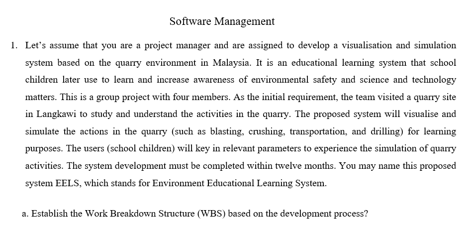 Software Management
1. Let's assume that you are a project manager and are assigned to develop a visualisation and simulation
system based on the quarry environment in Malaysia. It is an educational learning system that school
children later use to learn and increase awareness of environmental safety and science and technology
matters. This is a group project with four members. As the initial requirement, the team visited a quarry site
in Langkawi to study and understand the activities in the quarry. The proposed system will visualise and
simulate the actions in the quarry (such as blasting, crushing, transportation, and drilling) for learning
purposes. The users (school children) will key in relevant parameters to experience the simulation of quarry
activities. The system development must be completed within twelve months. You may name this proposed
system EELS, which stands for Environment Educational Learning System.
a. Establish the Work Breakdown Structure (WBS) based on the development process?