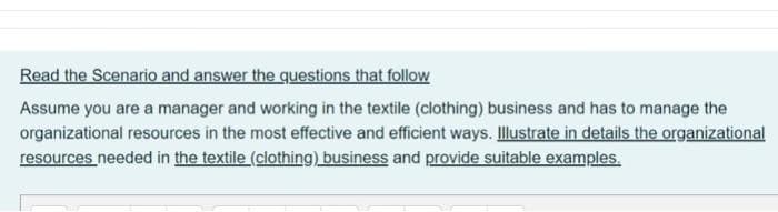 Read the Scenario and answer the questions that follow
Assume you are a manager and working in the textile (clothing) business and has to manage the
organizational resources in the most effective and efficient ways. Illustrate in details the organizational
resources needed in the textile (clothing) business and provide suitable examples.