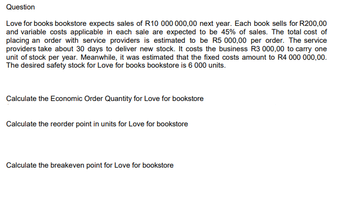 Question
Love for books bookstore expects sales of R10 000 000,00 next year. Each book sells for R200,00
and variable costs applicable in each sale are expected to be 45% of sales. The total cost of
placing an order with service providers is estimated to be R5 000,00 per order. The service
providers take about 30 days to deliver new stock. It costs the business R3 000,00 to carry one
unit of stock per year. Meanwhile, it was estimated that the fixed costs amount to R4 000 000,00.
The desired safety stock for Love for books bookstore is 6 000 units.
Calculate the Economic Order Quantity for Love for bookstore
Calculate the reorder point in units for Love for bookstore
Calculate the breakeven point for Love for bookstore