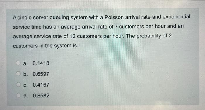 A single server queuing system with a Poisson arrival rate and exponential
service time has an average arrival rate of 7 customers per hour and an
average service rate of 12 customers per hour. The probability of 2
customers in the system is :
a. 0.1418
b. 0.6597
C. 0.4167
d. 0.8582