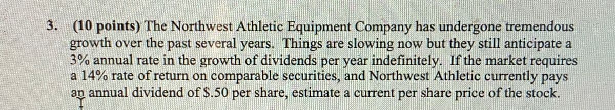 3. (10 points) The Northwest Athletic Equipment Company has undergone tremendous
growth over the past several years. Things are slowing now but they still anticipate a
3% annual rate in the growth of dividends per year indefinitely. If the market requires
a 14% rate of return on comparable securities, and Northwest Athletic currently pays
an annual dividend of $.50 per share, estimate a current per share price of the stock.
