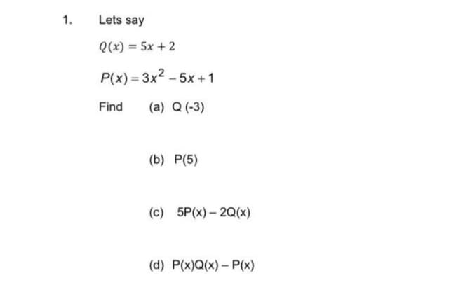 1.
Lets say
Q(x) = 5x + 2
P(x) = 3x2 – 5x +1
Find
(a) Q (-3)
(b) P(5)
(c) 5P(x) – 2Q(x)
(d) P(x)Q(x)- P(x)
