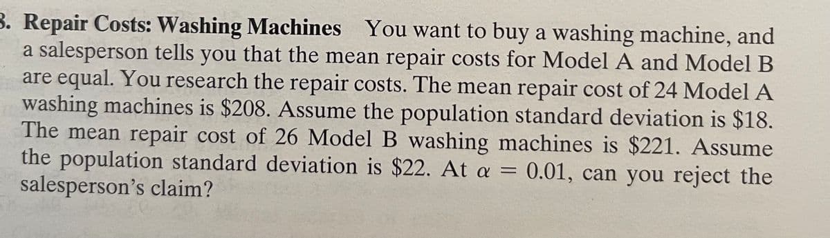 B. Repair Costs: Washing Machines You want to buy a washing machine, and
a salesperson tells you that the mean repair costs for Model A and Model B
are equal. You research the repair costs. The mean repair cost of 24 Model A
washing machines is $208. Assume the population standard deviation is $18.
The mean repair cost of 26 Model B washing machines is $221. Assume
the population standard deviation is $22. At a = 0.01, can you reject the
salesperson's claim?
