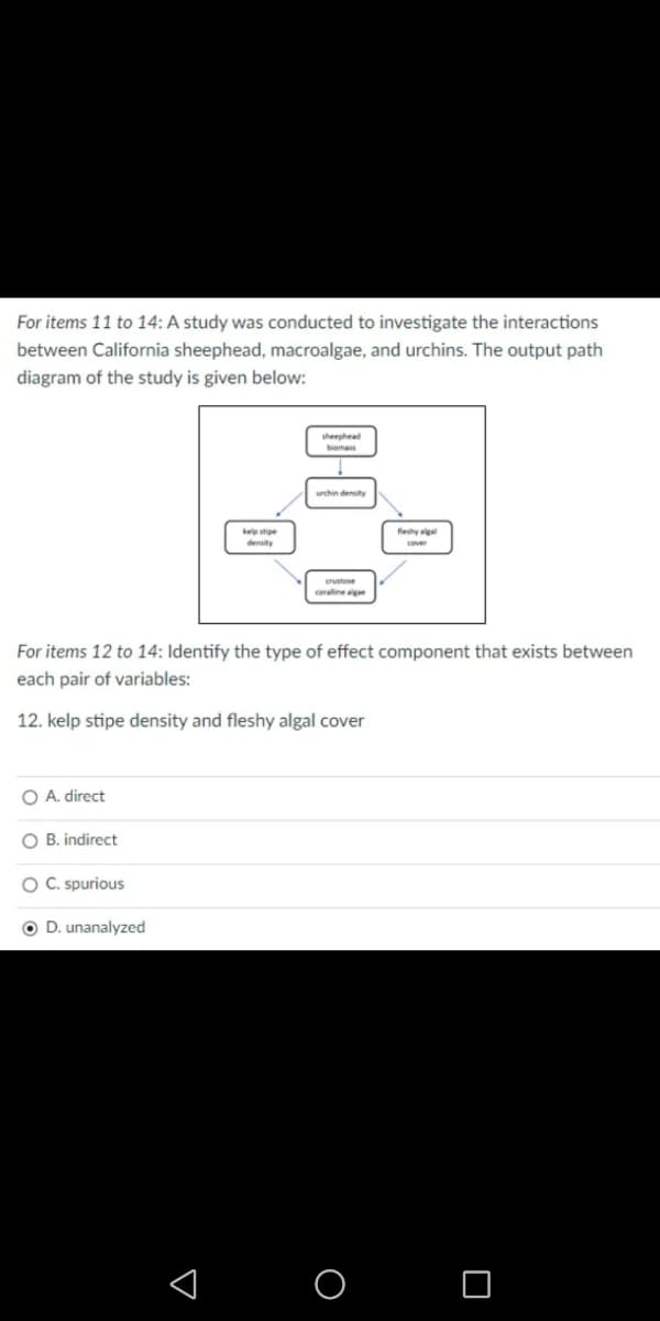 For items 11 to 14: A study was conducted to investigate the interactions
between California sheephead, macroalgae, and urchins. The output path
diagram of the study is given below:
sheephead
biomas
urchin density
kelp stipe
density
feshy aga
crustose
coraline algae
For items 12 to 14: Identify the type of effect component that exists between
each pair of variables:
12. kelp stipe density and fleshy algal cover
O A. direct
O B. indirect
O C. spurious
O D. unanalyzed
< O O
