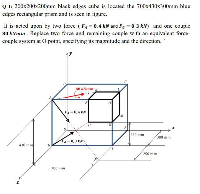 Q 1: 200x200x200mm black edges cube is located the 700x430x300mm blue
edges rectangular prism and is seen in figure.
It is acted upon by two force (FA = 0,4 kN and FG = 0,3 kN) and one couple
80 kNmm . Replace two force and remaining couple with an equivalent force-
couple system at O point, specifying its magnitude and the direction.
B
80 kNmm K
F = 0,4 kN
E
230 mm
300 mm
Fc = 0,3 kN
430 mm
250 mm
700 mm
