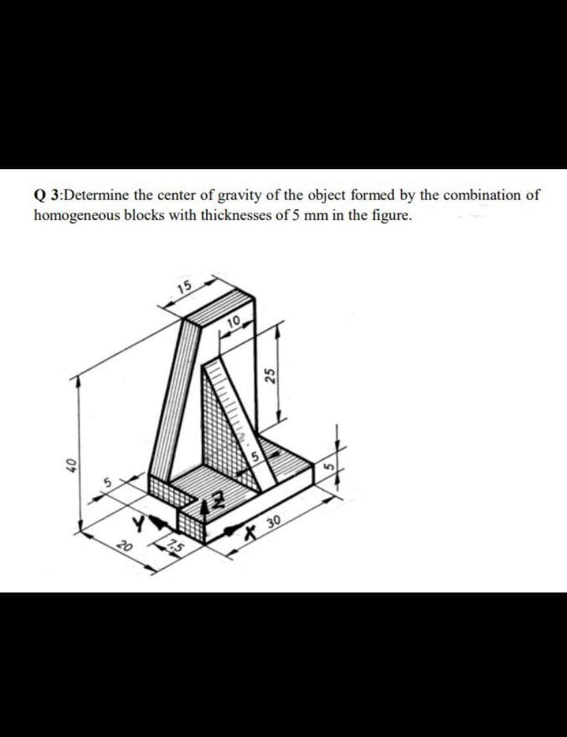 Q 3:Determine the center of gravity of the object formed by the combination of
homogeneous blocks with thicknesses of 5 mm in the figure.
15
10
30
20
7,5
